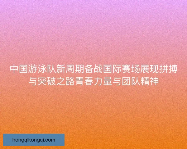 中国游泳队新周期备战国际赛场展现拼搏与突破之路青春力量与团队精神