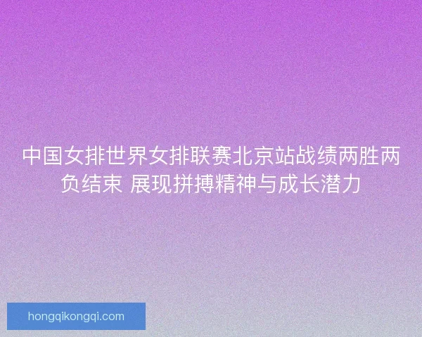 中国女排世界女排联赛北京站战绩两胜两负结束 展现拼搏精神与成长潜力