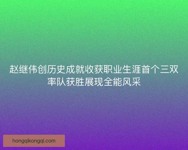 赵继伟创历史成就收获职业生涯首个三双率队获胜展现全能风采